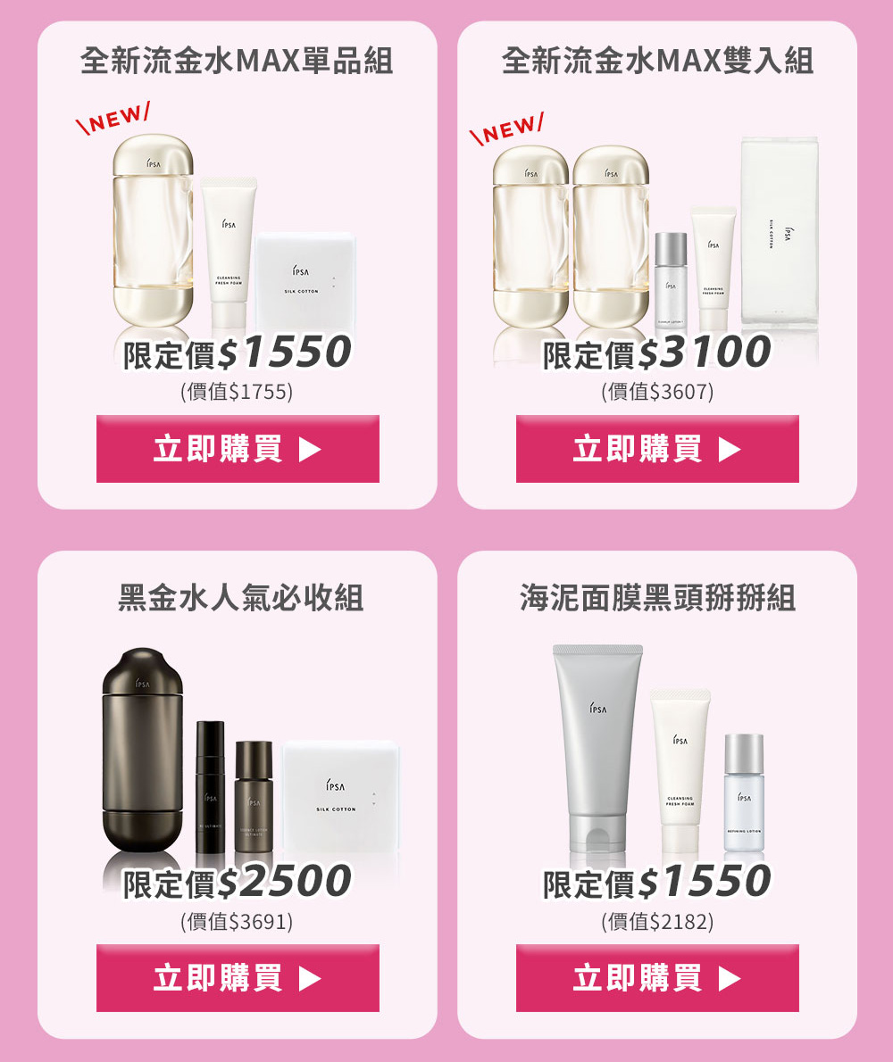 全新流金水MAX單品組 全新流金水MAX雙入組
黑金水人氣必收組 海泥面膜黑頭掰掰組