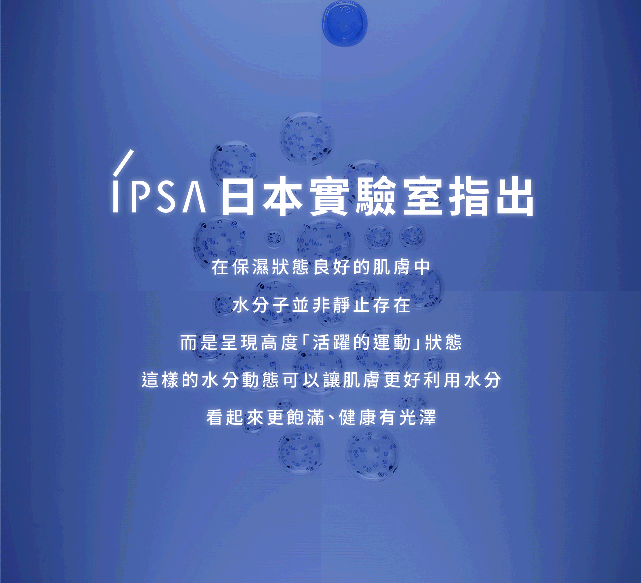 IPSA 日本實驗室指出
在保濕狀態良好的肌膚中
水分子並非静止存在
而是呈現高度「活躍的運動」狀態
這樣的水分動態可以讓肌膚更好利用水分
看起來更飽滿、健康有光澤